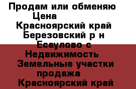 Продам или обменяю › Цена ­ 500 000 - Красноярский край, Березовский р-н, Есаулово с. Недвижимость » Земельные участки продажа   . Красноярский край